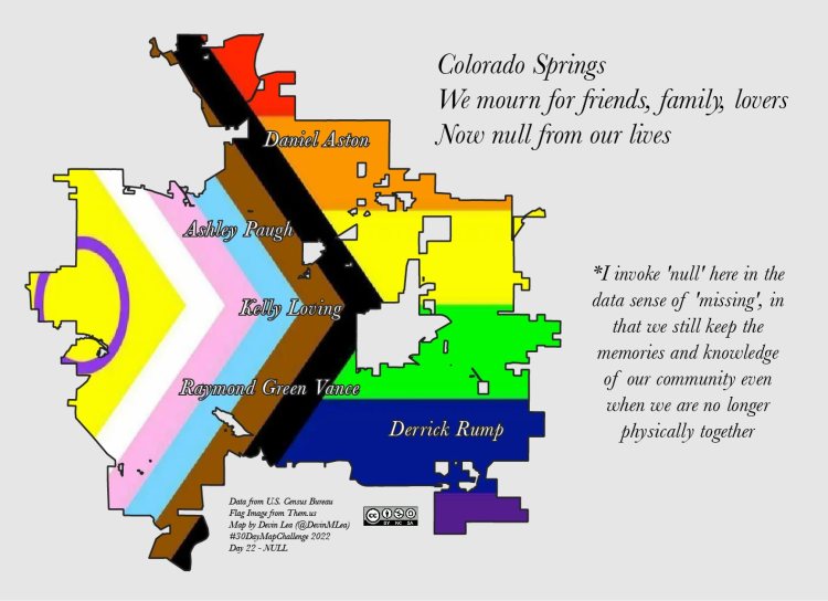 The map shows the city boundaries of Colorado Springs. The fill of the city contains the pattern of the progress pride flag. Within the fill color, the names of the five victims who lost their lives in the Club Q shooting are spelled in white: Daniel Aston, Ashley Paugh, Kelly Loving, Raymond Green Vance, Derrick Rump. In the top right the haiku reads: Colorado Springs, we mourn for friends, family, lovers, now null from our lives. A note on the bottom right reads: I invoke null here in the data sense of missing, that we still keep the memories and knowledge
of our community even when we physically are no longer together